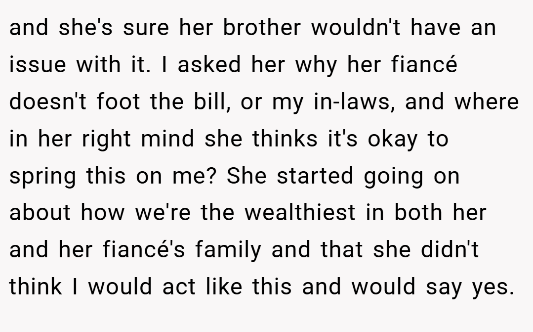 and she's sure her brother wouldn't have an issue with it. I asked her why her fiancé doesn't foot the bill, or my in-laws, and where in her right mind she thinks it's okay to spring this on me? She started going on about how we're the wealthiest in both her and her fiancé's family and that she didn't think I would act like this and would say yes.