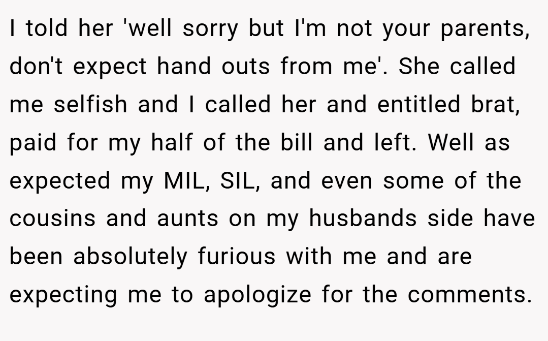I told her 'well sorry but I'm not your parents, don't expect hand outs from me'. She called me selfish and I called her and entitled brat, paid for my half of the bill and left. Well as expected my MIL, SIL, and even some of the cousins and aunts on my husbands side have been absolutely furious with me and are expecting me to apologize for the comments.