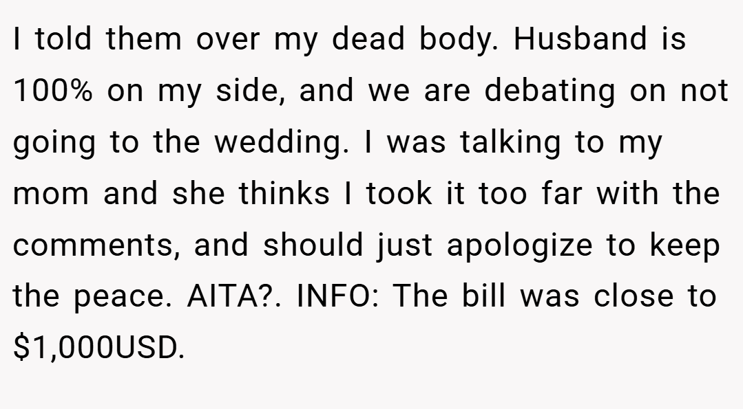I told them over my dead body. Husband is 100% on my side, and we are debating on not going to the wedding. I was talking to my mom and she thinks I took it too far with the comments, and should just apologize to keep the peace. AITA?. INFO: The bill was close to $1,000USD.
