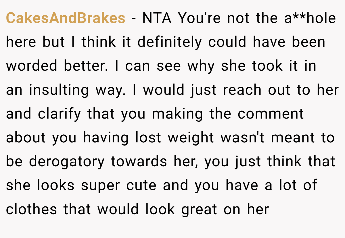 CakesAndBrakes − NTA You're not the a**hole here but I think it definitely could have been worded better. I can see why she took it in an insulting way. I would just reach out to her and clarify that you making the comment about you having lost weight wasn't meant to be derogatory towards her, you just think that she looks super cute and you have a lot of clothes that would look great on her