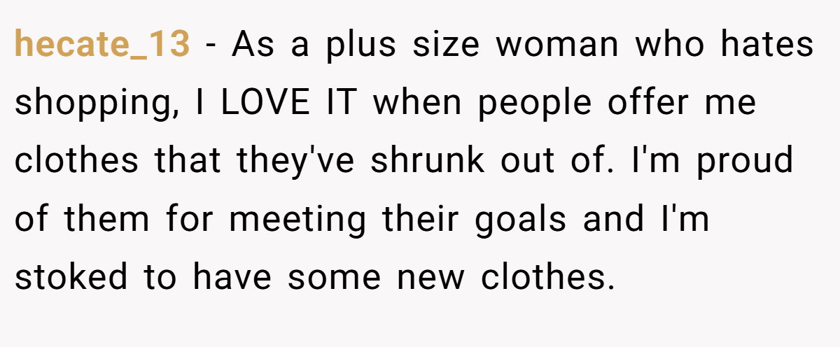 hecate_13 − As a plus size woman who hates shopping, I LOVE IT when people offer me clothes that they've shrunk out of. I'm proud of them for meeting their goals and I'm stoked to have some new clothes.