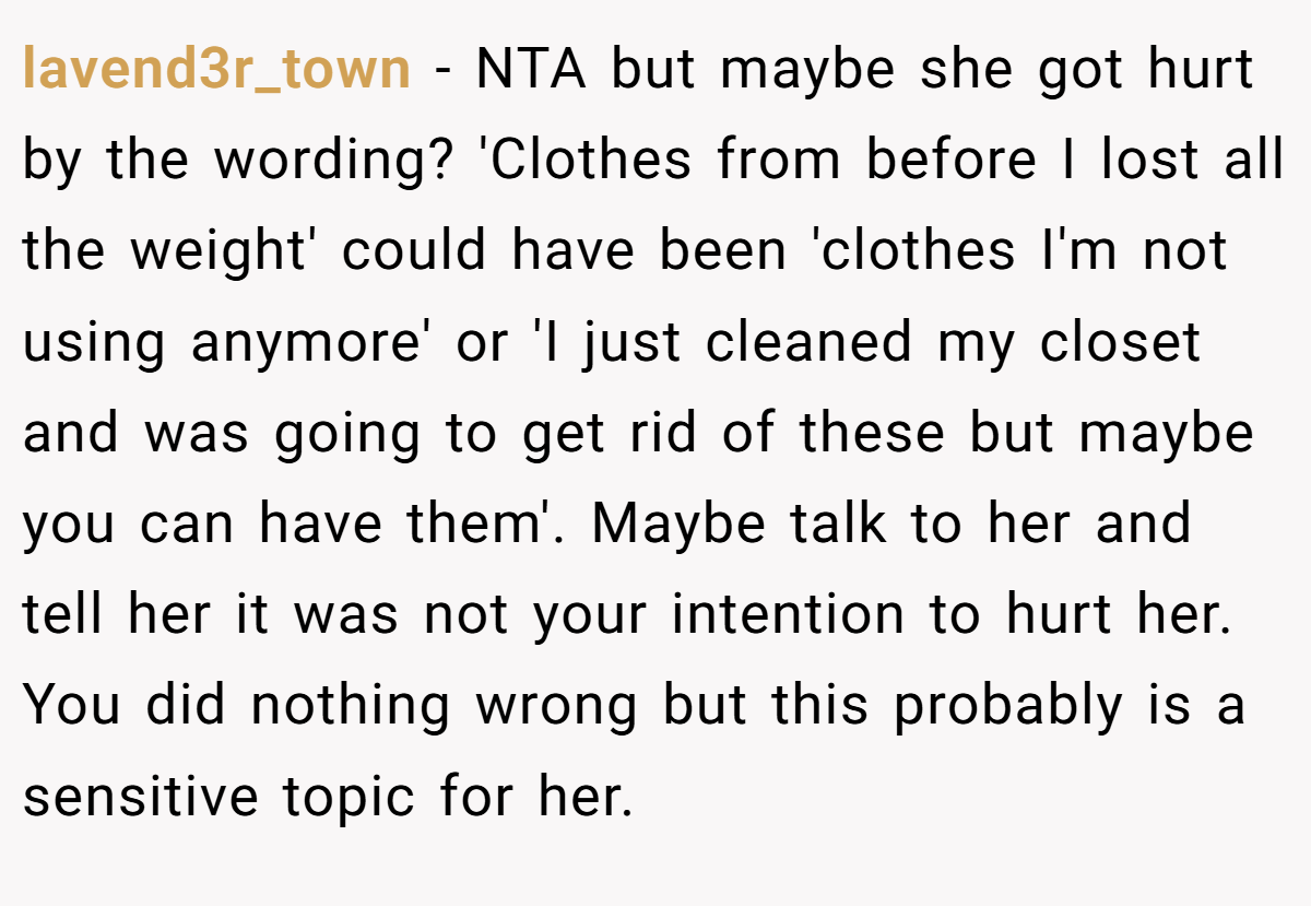 lavend3r_town − NTA but maybe she got hurt by the wording? 'Clothes from before I lost all the weight' could have been 'clothes I'm not using anymore' or 'I just cleaned my closet and was going to get rid of these but maybe you can have them'. Maybe talk to her and tell her it was not your intention to hurt her. You did nothing wrong but this probably is a sensitive topic for her.