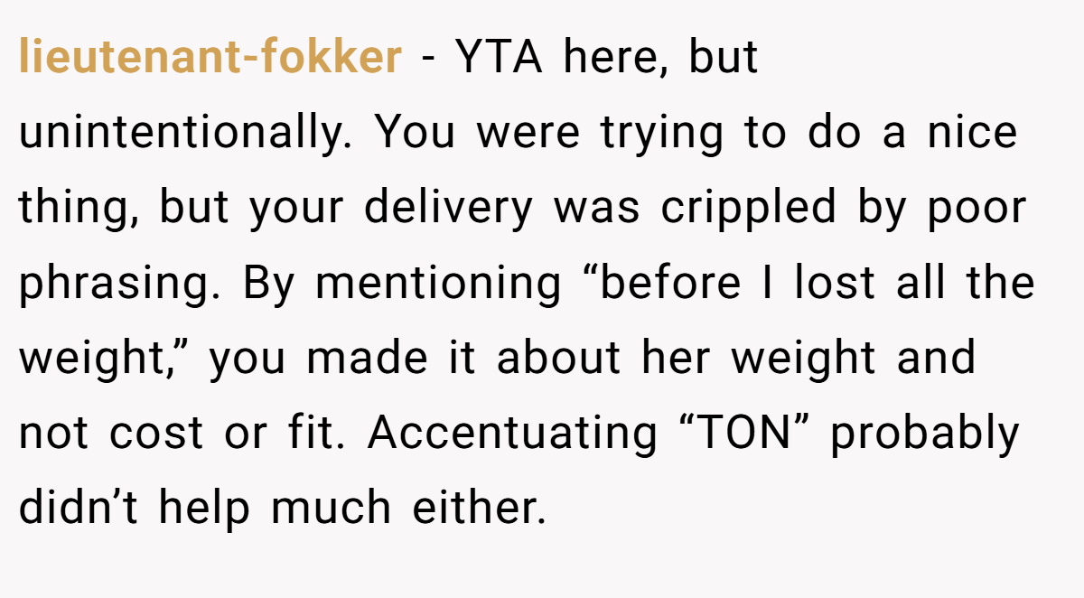 lieutenant-fokker − YTA here, but unintentionally. You were trying to do a nice thing, but your delivery was crippled by poor phrasing. By mentioning “before I lost all the weight,” you made it about her weight and not cost or fit. Accentuating “TON” probably didn’t help much either.