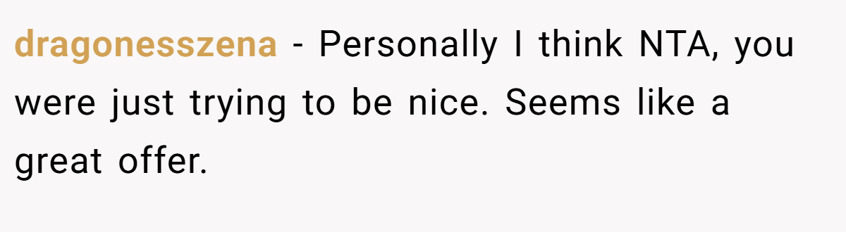 dragonesszena − Personally I think NTA, you were just trying to be nice. Seems like a great offer.