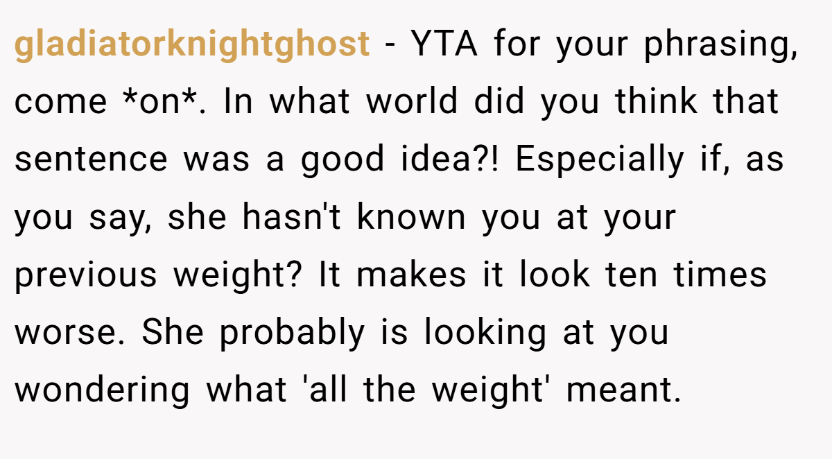 gladiatorknightghost − YTA for your phrasing, come *on*. In what world did you think that sentence was a good idea?! Especially if, as you say, she hasn't known you at your previous weight? It makes it look ten times worse. She probably is looking at you wondering what 'all the weight' meant.