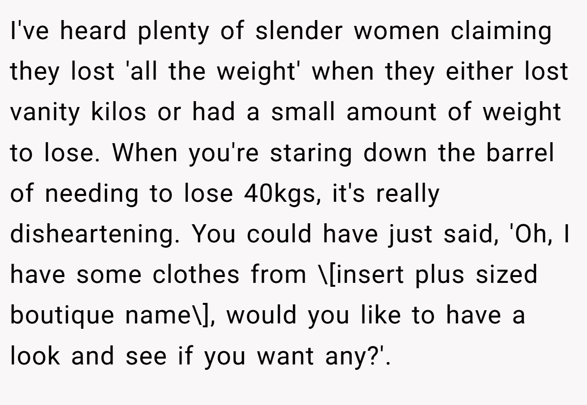 I've heard plenty of slender women claiming they lost 'all the weight' when they either lost vanity kilos or had a small amount of weight to lose. When you're staring down the barrel of needing to lose 40kgs, it's really disheartening. You could have just said, 'Oh, I have some clothes from \[insert plus sized boutique name\], would you like to have a look and see if you want any?'.