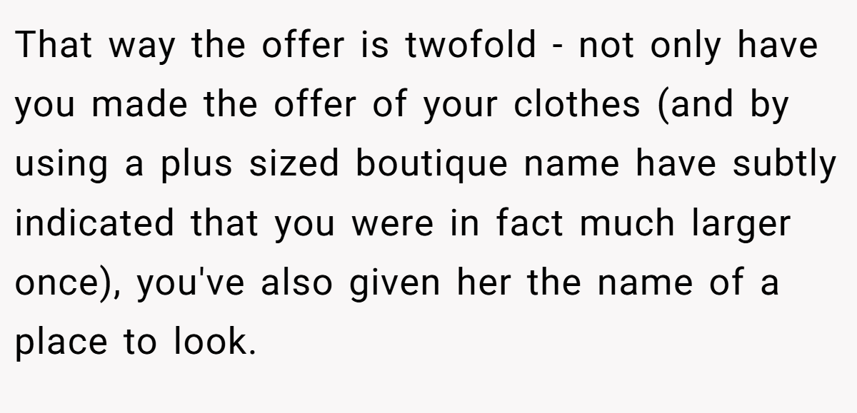 That way the offer is twofold - not only have you made the offer of your clothes (and by using a plus sized boutique name have subtly indicated that you were in fact much larger once), you've also given her the name of a place to look.