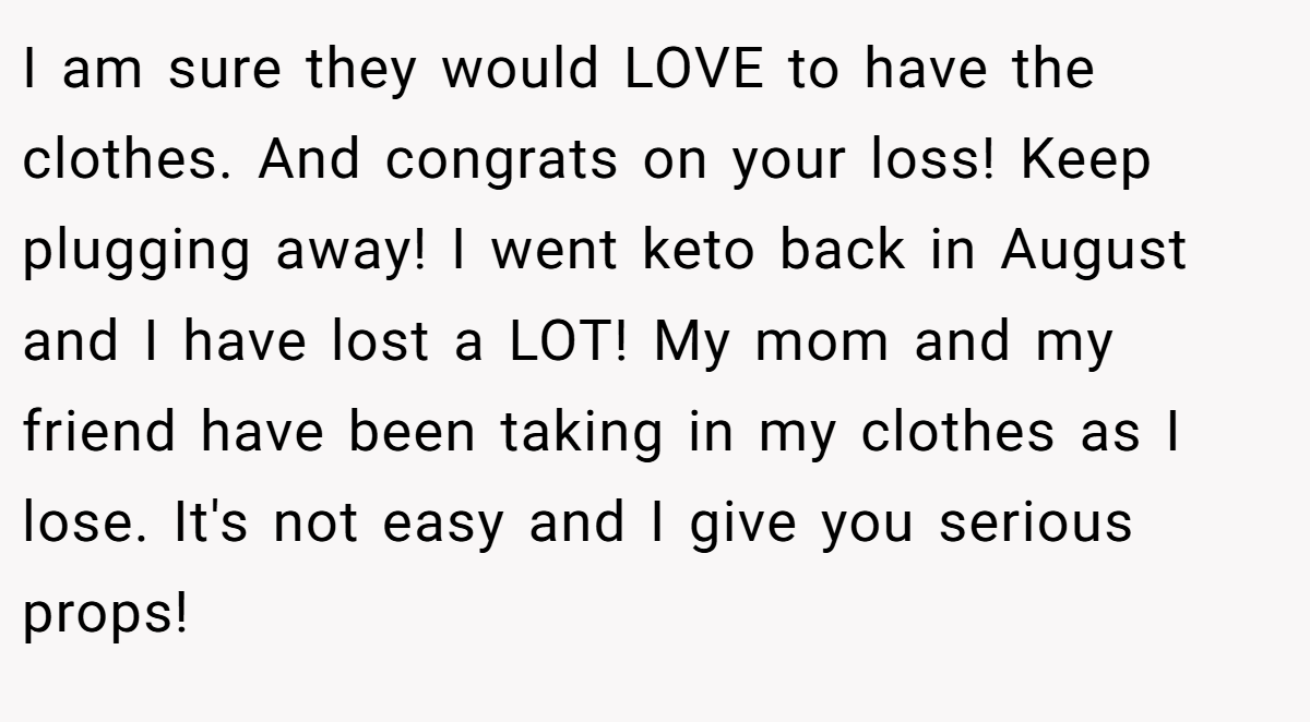 I am sure they would LOVE to have the clothes. And congrats on your loss! Keep plugging away! I went keto back in August and I have lost a LOT! My mom and my friend have been taking in my clothes as I lose. It's not easy and I give you serious props!