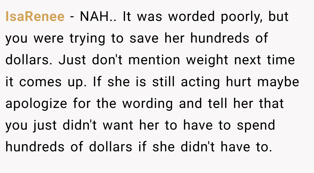 IsaRenee − NAH.. It was worded poorly, but you were trying to save her hundreds of dollars. Just don't mention weight next time it comes up. If she is still acting hurt maybe apologize for the wording and tell her that you just didn't want her to have to spend hundreds of dollars if she didn't have to.