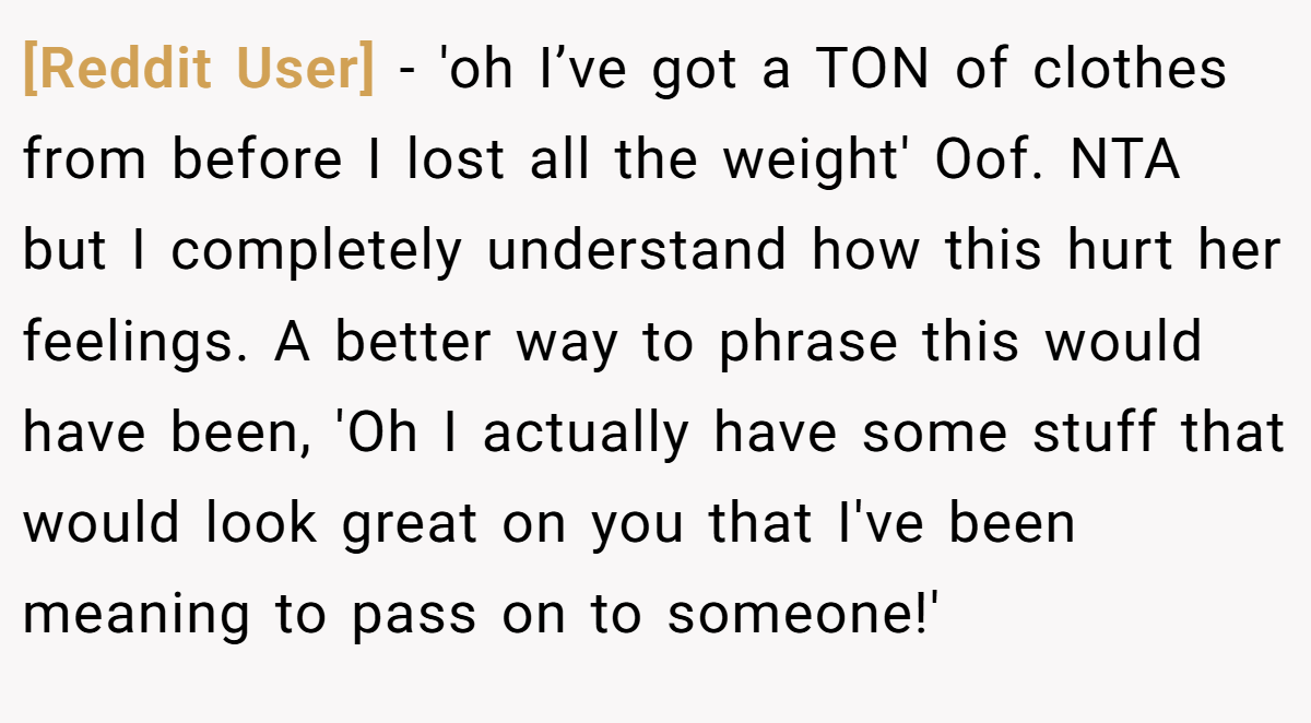 [Reddit User] − 'oh I’ve got a TON of clothes from before I lost all the weight' Oof. NTA but I completely understand how this hurt her feelings. A better way to phrase this would have been, 'Oh I actually have some stuff that would look great on you that I've been meaning to pass on to someone!'