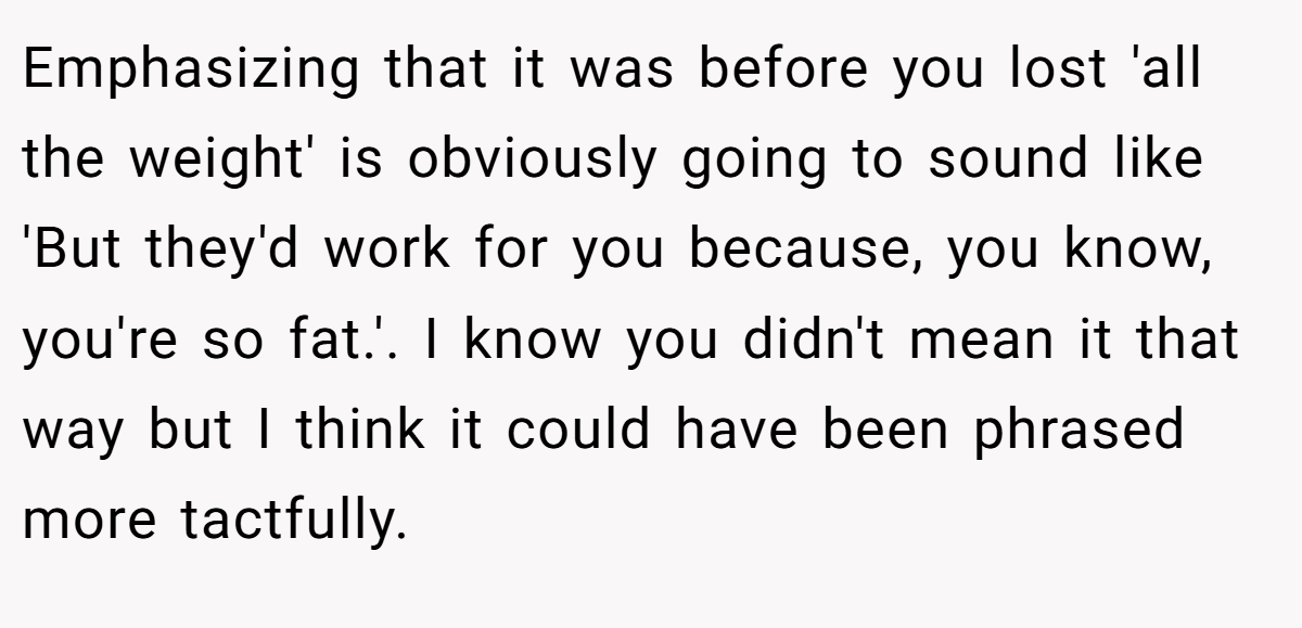 Emphasizing that it was before you lost 'all the weight' is obviously going to sound like 'But they'd work for you because, you know, you're so fat.'. I know you didn't mean it that way but I think it could have been phrased more tactfully.