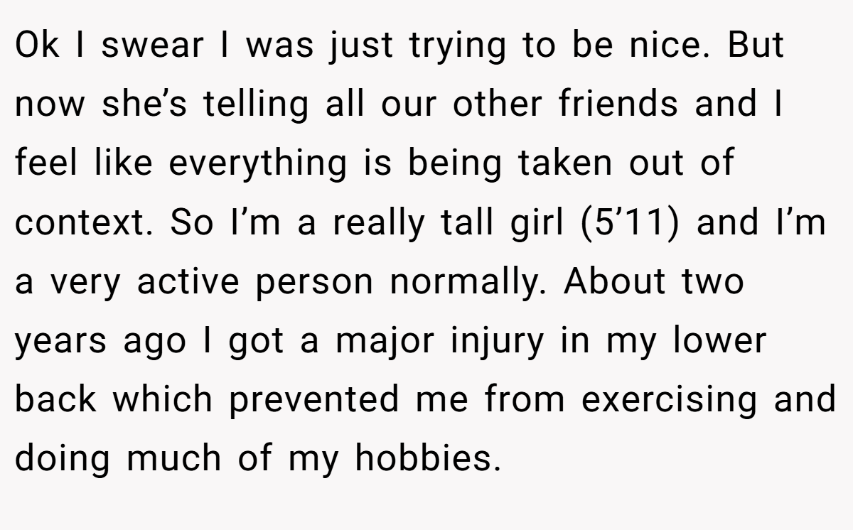 Ok I swear I was just trying to be nice. But now she’s telling all our other friends and I feel like everything is being taken out of context. So I’m a really tall girl (5’11) and I’m a very active person normally. About two years ago I got a major injury in my lower back which prevented me from exercising and doing much of my hobbies.