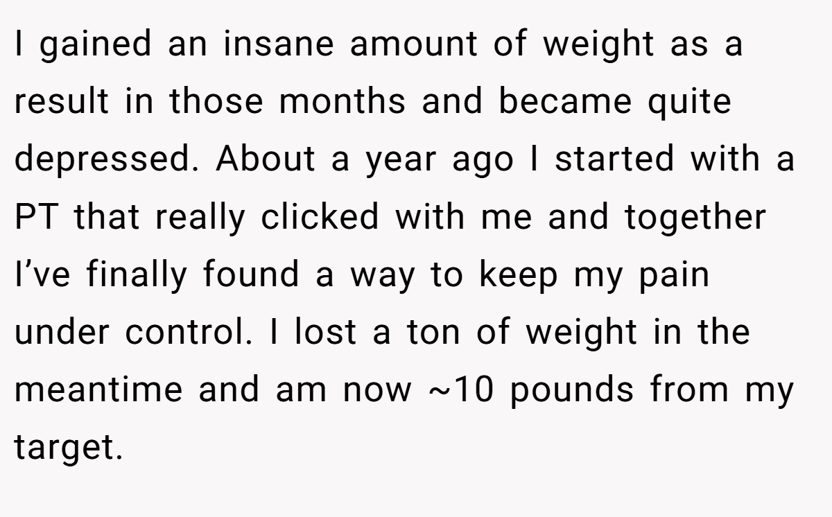 I gained an insane amount of weight as a result in those months and became quite depressed. About a year ago I started with a PT that really clicked with me and together I’ve finally found a way to keep my pain under control. I lost a ton of weight in the meantime and am now ~10 pounds from my target.