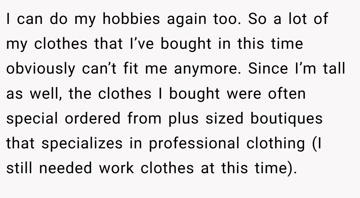 I can do my hobbies again too. So a lot of my clothes that I’ve bought in this time obviously can’t fit me anymore. Since I’m tall as well, the clothes I bought were often special ordered from plus sized boutiques that specializes in professional clothing (I still needed work clothes at this time).
