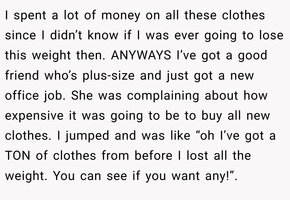 I spent a lot of money on all these clothes since I didn’t know if I was ever going to lose this weight then. ANYWAYS I’ve got a good friend who’s plus-size and just got a new office job. She was complaining about how expensive it was going to be to buy all new clothes. I jumped and was like “oh I’ve got a TON of clothes from before I lost all the weight. You can see if you want any!”.