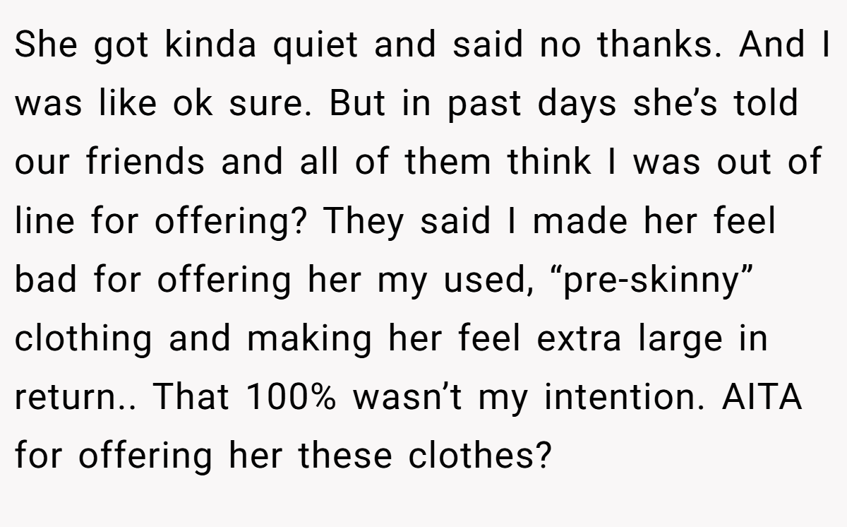 She got kinda quiet and said no thanks. And I was like ok sure. But in past days she’s told our friends and all of them think I was out of line for offering? They said I made her feel bad for offering her my used, “pre-skinny” clothing and making her feel extra large in return.. That 100% wasn’t my intention. AITA for offering her these clothes?