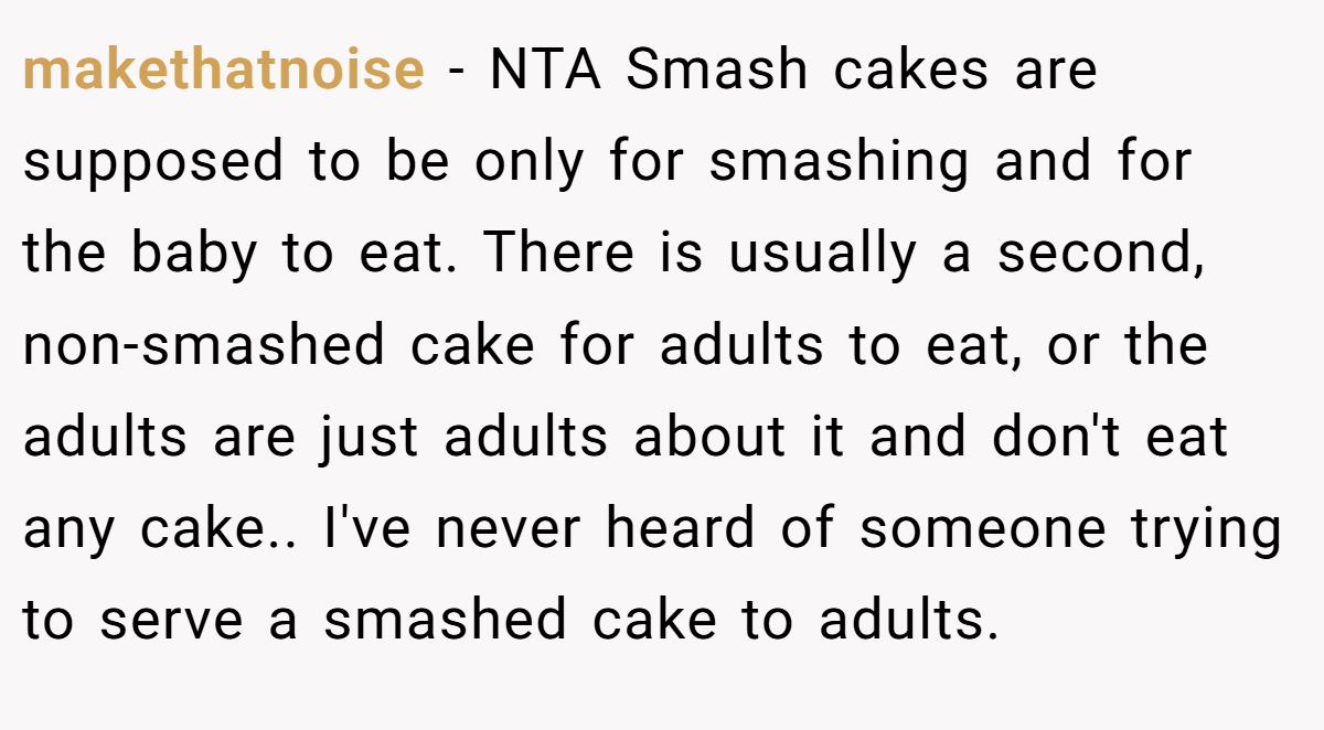 makethatnoise − NTA Smash cakes are supposed to be only for smashing and for the baby to eat. There is usually a second, non-smashed cake for adults to eat, or the adults are just adults about it and don't eat any cake.. I've never heard of someone trying to serve a smashed cake to adults.