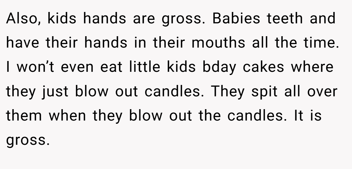 Also, kids hands are gross. Babies teeth and have their hands in their mouths all the time. I won’t even eat little kids bday cakes where they just blow out candles. They spit all over them when they blow out the candles. It is gross.