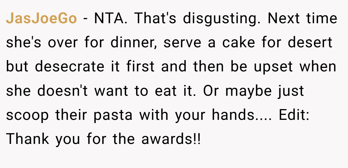JasJoeGo − NTA. That's disgusting. Next time she's over for dinner, serve a cake for desert but desecrate it first and then be upset when she doesn't want to eat it. Or maybe just scoop their pasta with your hands.... Edit: Thank you for the awards!!