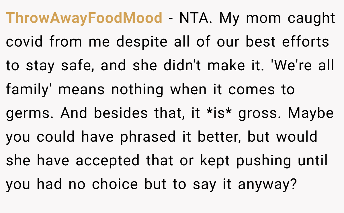 ThrowAwayFoodMood − NTA. My mom caught covid from me despite all of our best efforts to stay safe, and she didn't make it. 'We're all family' means nothing when it comes to germs. And besides that, it *is* gross. Maybe you could have phrased it better, but would she have accepted that or kept pushing until you had no choice but to say it anyway?