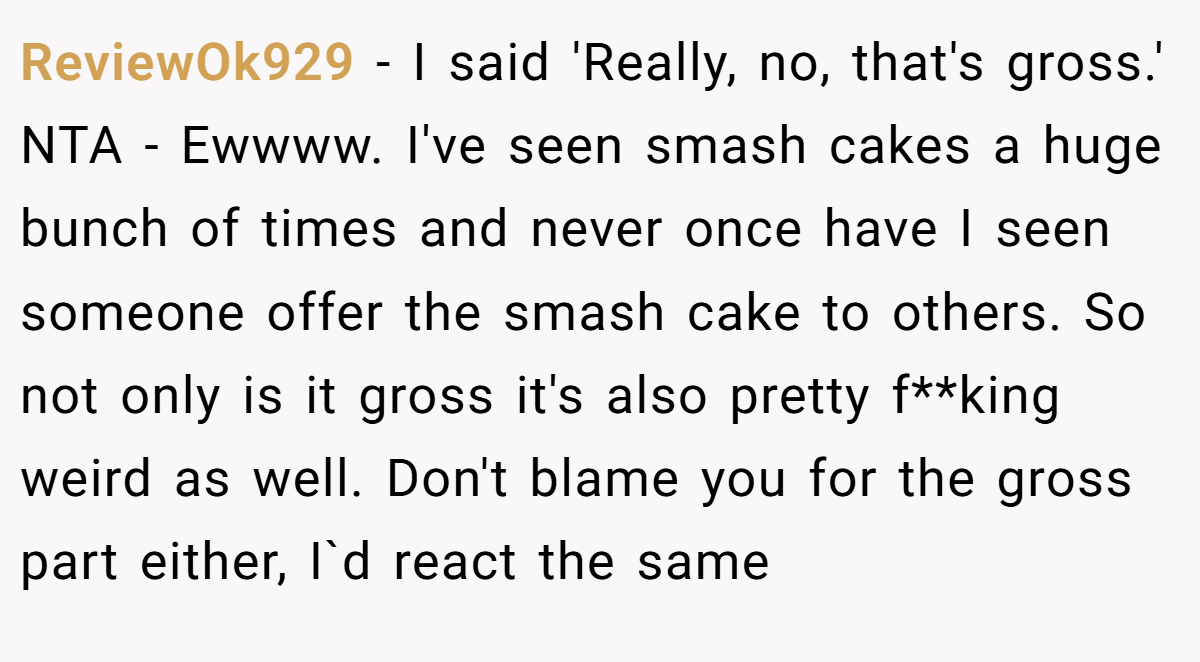 ReviewOk929 − I said 'Really, no, that's gross.' NTA - Ewwww. I've seen smash cakes a huge bunch of times and never once have I seen someone offer the smash cake to others. So not only is it gross it's also pretty f**king weird as well. Don't blame you for the gross part either, I`d react the same