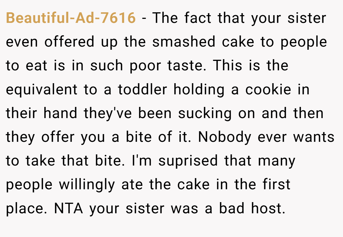 Beautiful-Ad-7616 − The fact that your sister even offered up the smashed cake to people to eat is in such poor taste. This is the equivalent to a toddler holding a cookie in their hand they've been sucking on and then they offer you a bite of it. Nobody ever wants to take that bite. I'm suprised that many people willingly ate the cake in the first place. NTA your sister was a bad host.