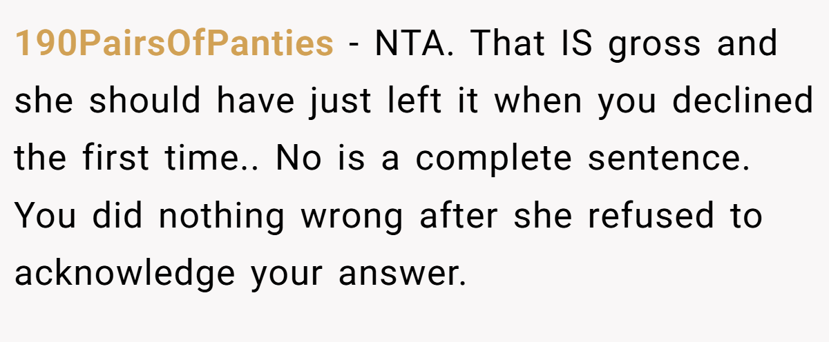 190PairsOfPanties − NTA. That IS gross and she should have just left it when you declined the first time.. No is a complete sentence. You did nothing wrong after she refused to acknowledge your answer.