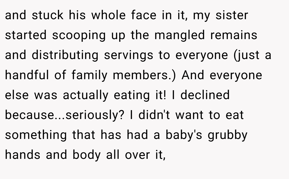 and stuck his whole face in it, my sister started scooping up the mangled remains and distributing servings to everyone (just a handful of family members.) And everyone else was actually eating it! I declined because...seriously? I didn't want to eat something that has had a baby's grubby hands and body all over it,