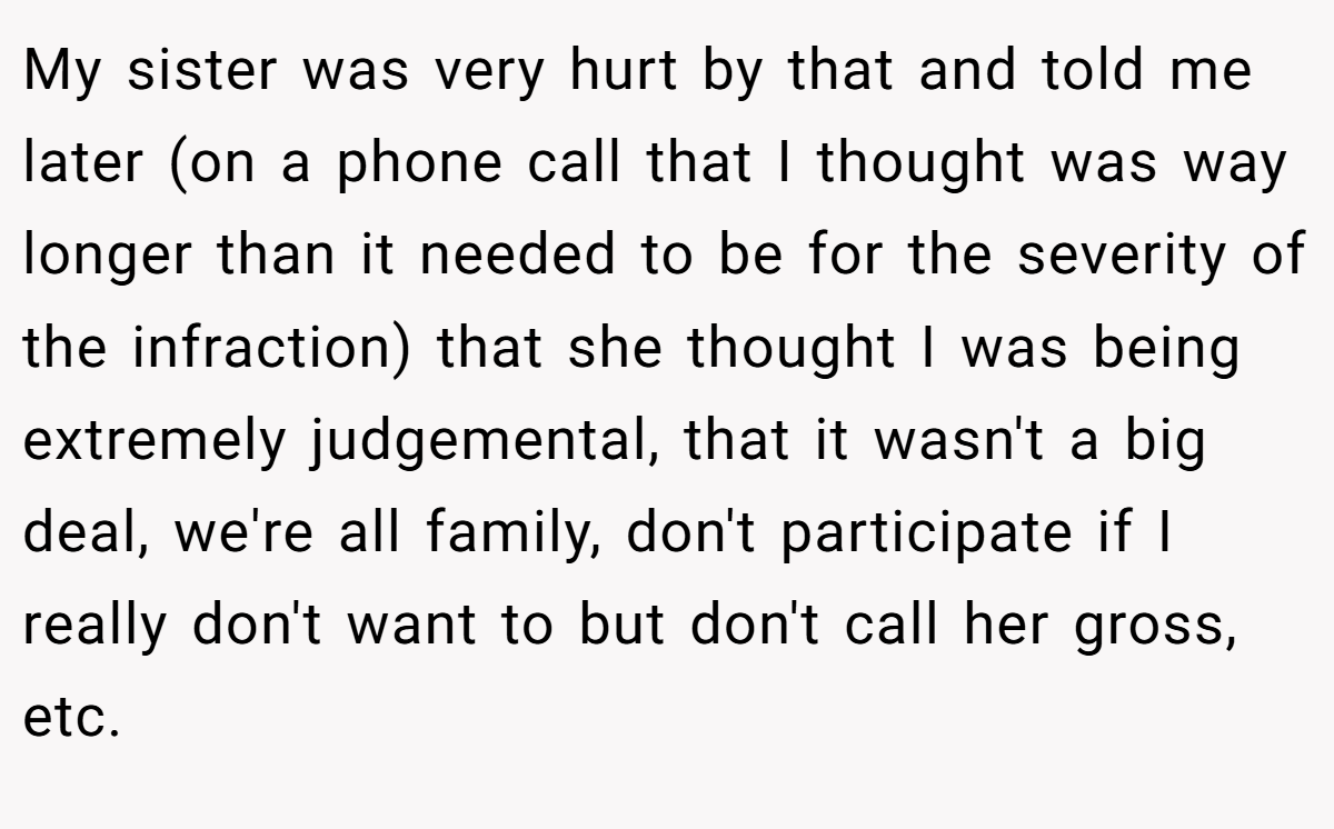 My sister was very hurt by that and told me later (on a phone call that I thought was way longer than it needed to be for the severity of the infraction) that she thought I was being extremely judgemental, that it wasn't a big deal, we're all family, don't participate if I really don't want to but don't call her gross, etc.