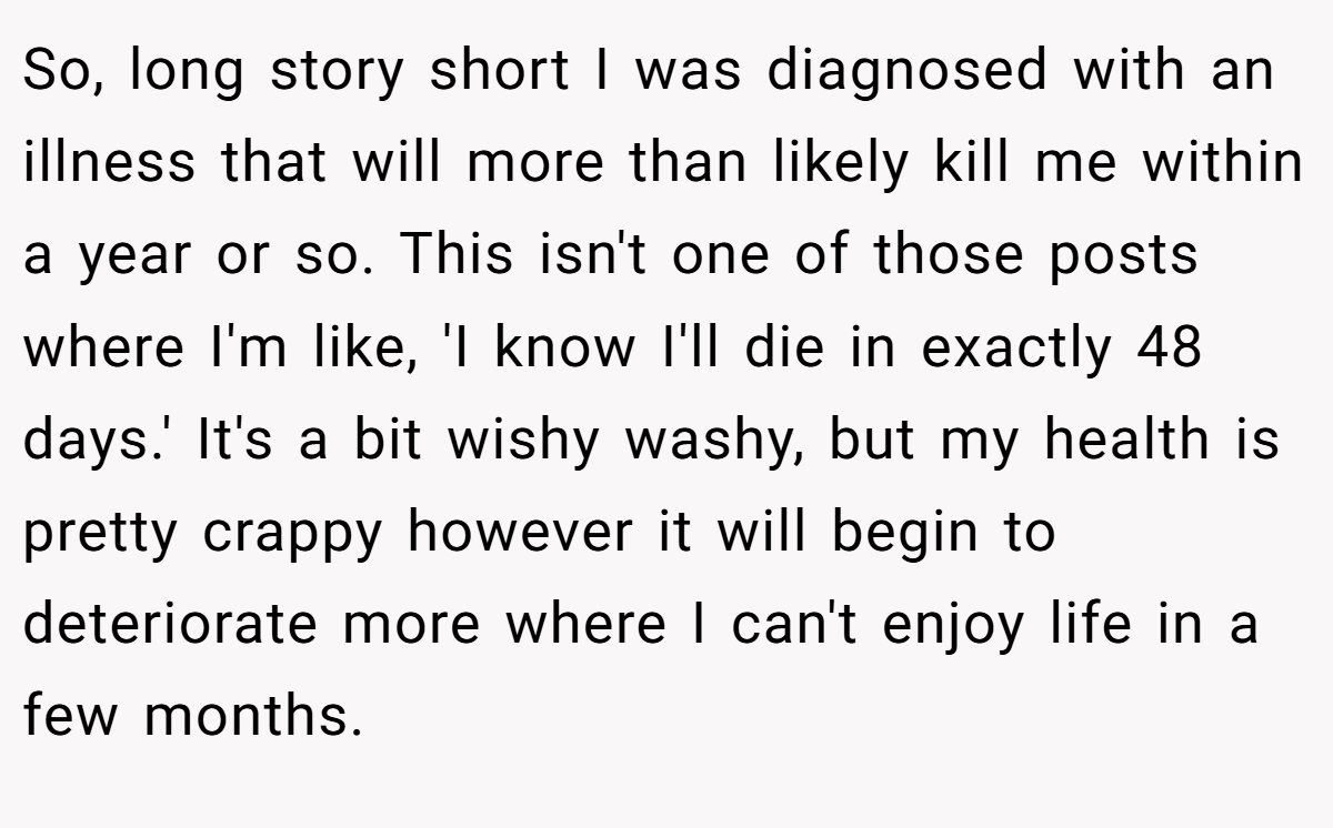 So, long story short I was diagnosed with an illness that will more than likely kill me within a year or so. This isn't one of those posts where I'm like, 'I know I'll die in exactly 48 days.' It's a bit wishy washy, but my health is pretty crappy however it will begin to deteriorate more where I can't enjoy life in a few months.