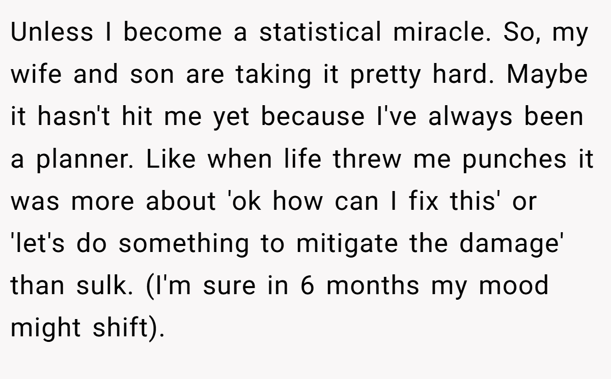Unless I become a statistical miracle. So, my wife and son are taking it pretty hard. Maybe it hasn't hit me yet because I've always been a planner. Like when life threw me punches it was more about 'ok how can I fix this' or 'let's do something to mitigate the damage' than sulk. (I'm sure in 6 months my mood might shift).