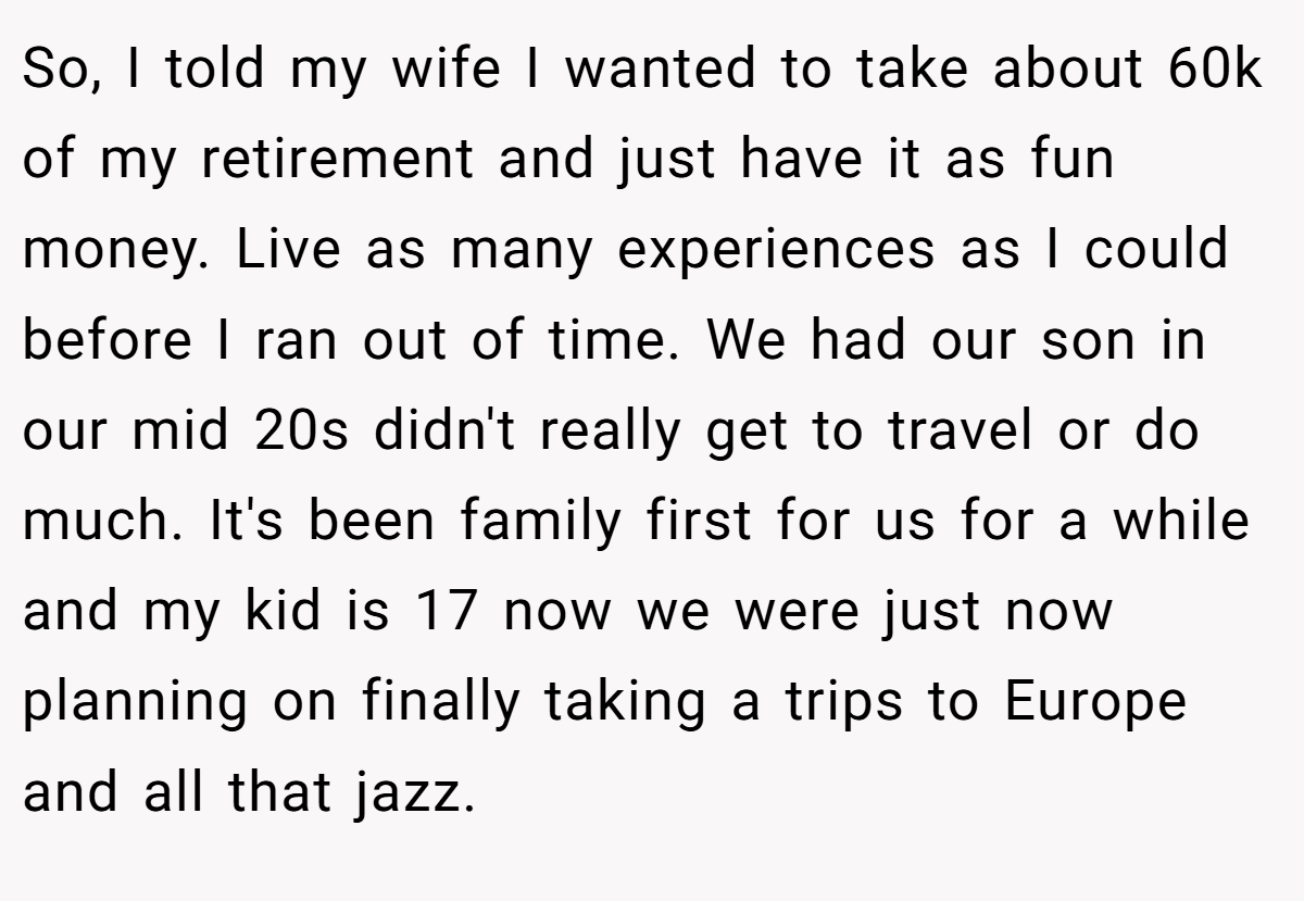So, I told my wife I wanted to take about 60k of my retirement and just have it as fun money. Live as many experiences as I could before I ran out of time. We had our son in our mid 20s didn't really get to travel or do much. It's been family first for us for a while and my kid is 17 now we were just now planning on finally taking a trips to Europe and all that jazz.