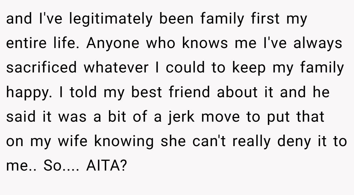 and I've legitimately been family first my entire life. Anyone who knows me I've always sacrificed whatever I could to keep my family happy. I told my best friend about it and he said it was a bit of a jerk move to put that on my wife knowing she can't really deny it to me.. So.... AITA?