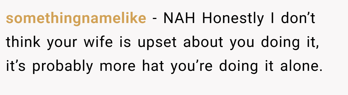 somethingnamelike − NAH Honestly I don’t think your wife is upset about you doing it, it’s probably more hat you’re doing it alone.