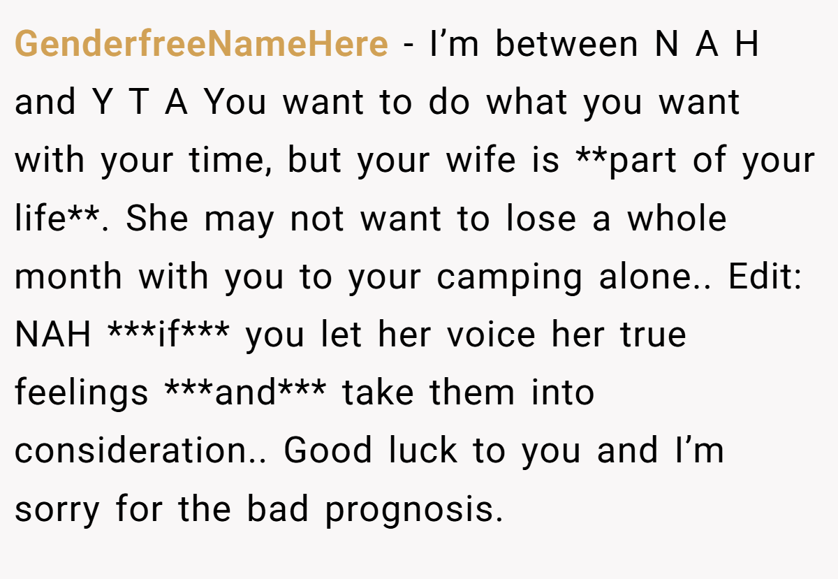 GenderfreeNameHere − I’m between N A H and Y T A You want to do what you want with your time, but your wife is **part of your life**. She may not want to lose a whole month with you to your camping alone.. Edit: NAH ***if*** you let her voice her true feelings ***and*** take them into consideration.. Good luck to you and I’m sorry for the bad prognosis.