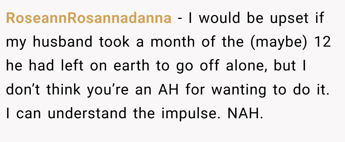 RoseannRosannadanna − I would be upset if my husband took a month of the (maybe) 12 he had left on earth to go off alone, but I don’t think you’re an AH for wanting to do it. I can understand the impulse. NAH.