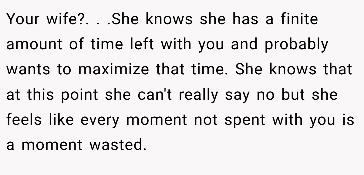 Your wife?. . .She knows she has a finite amount of time left with you and probably wants to maximize that time. She knows that at this point she can't really say no but she feels like every moment not spent with you is a moment wasted.