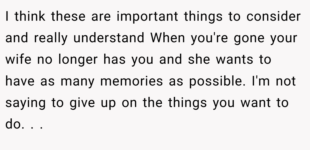 I think these are important things to consider and really understand When you're gone your wife no longer has you and she wants to have as many memories as possible. I'm not saying to give up on the things you want to do. . .