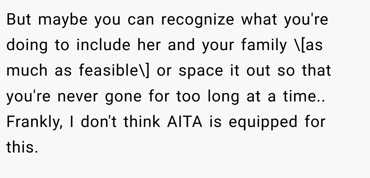 But maybe you can recognize what you're doing to include her and your family \[as much as feasible\] or space it out so that you're never gone for too long at a time.. Frankly, I don't think AITA is equipped for this.