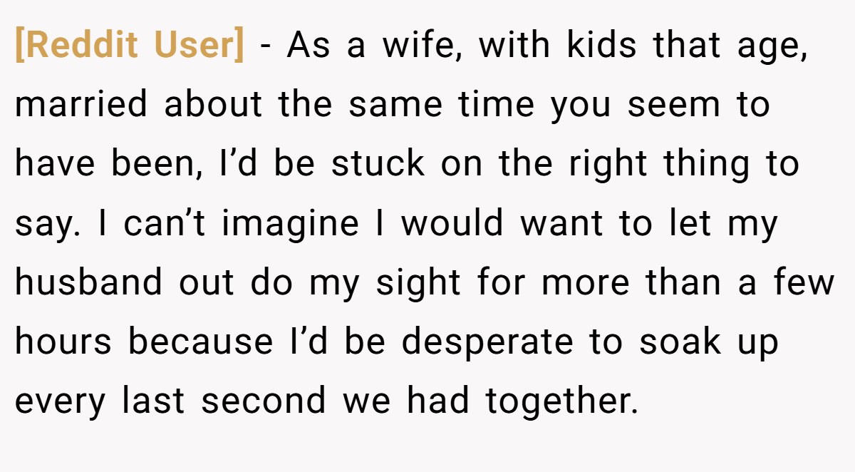 [Reddit User] − As a wife, with kids that age, married about the same time you seem to have been, I’d be stuck on the right thing to say. I can’t imagine I would want to let my husband out do my sight for more than a few hours because I’d be desperate to soak up every last second we had together.