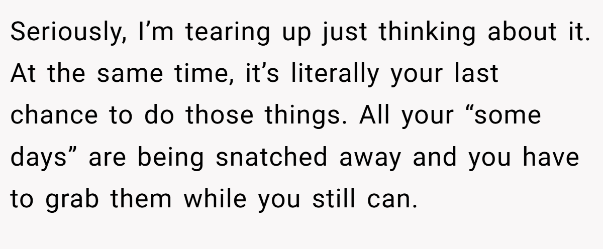 Seriously, I’m tearing up just thinking about it. At the same time, it’s literally your last chance to do those things. All your “some days” are being snatched away and you have to grab them while you still can.