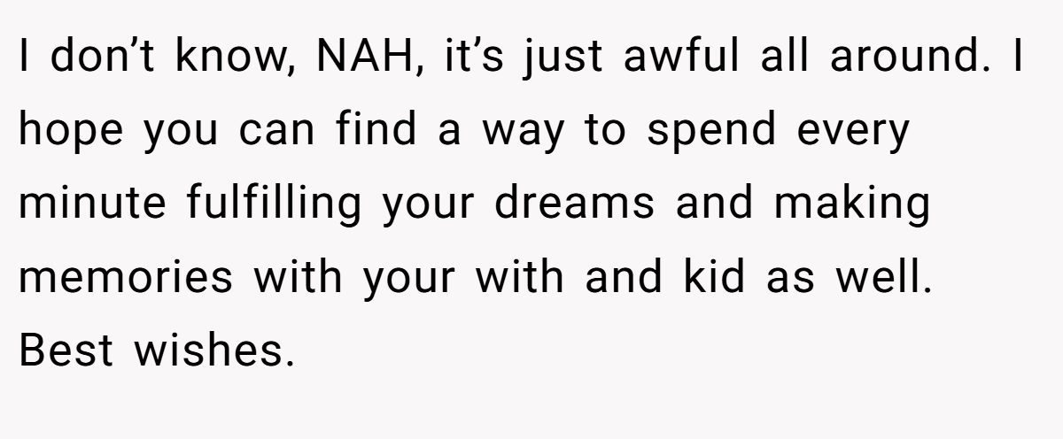 I don’t know, NAH, it’s just awful all around. I hope you can find a way to spend every minute fulfilling your dreams and making memories with your with and kid as well. Best wishes.