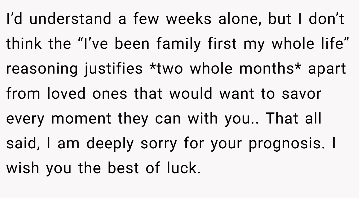 I’d understand a few weeks alone, but I don’t think the “I’ve been family first my whole life” reasoning justifies *two whole months* apart from loved ones that would want to savor every moment they can with you.. That all said, I am deeply sorry for your prognosis. I wish you the best of luck.