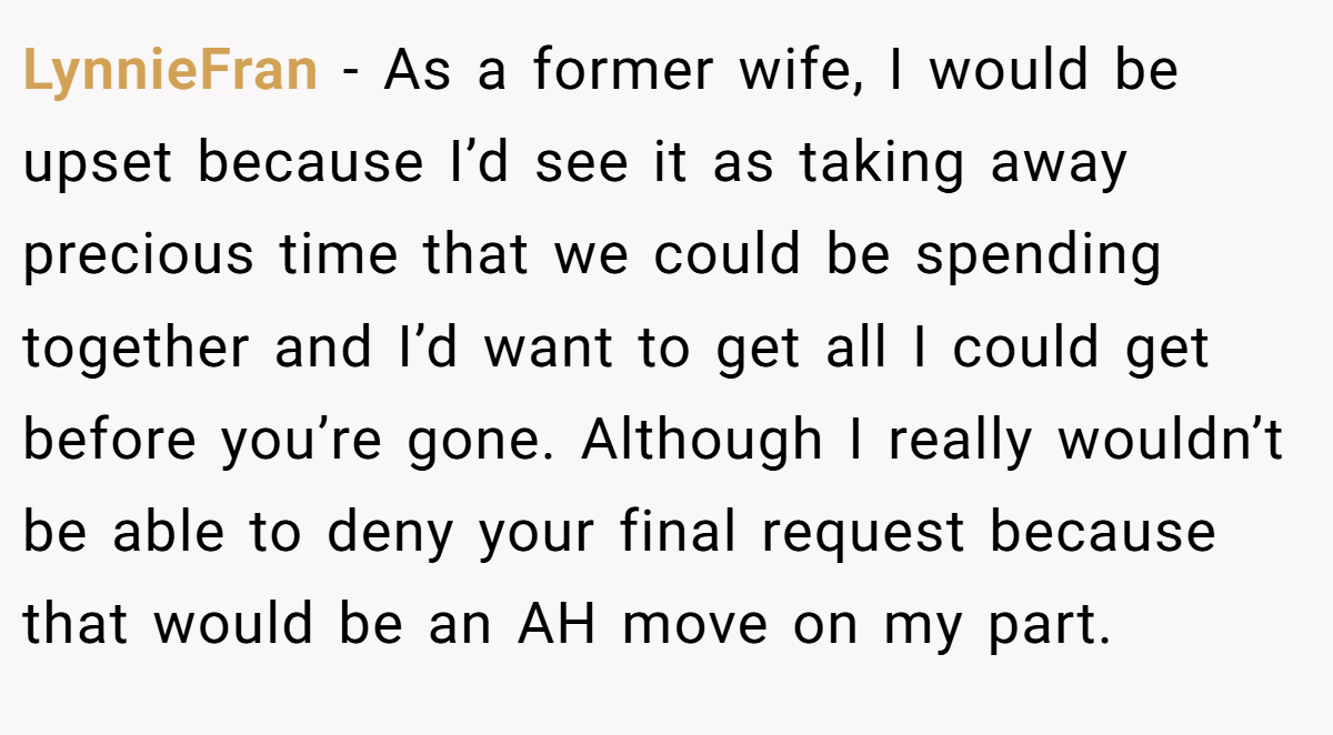 LynnieFran − As a former wife, I would be upset because I’d see it as taking away precious time that we could be spending together and I’d want to get all I could get before you’re gone. Although I really wouldn’t be able to deny your final request because that would be an AH move on my part.