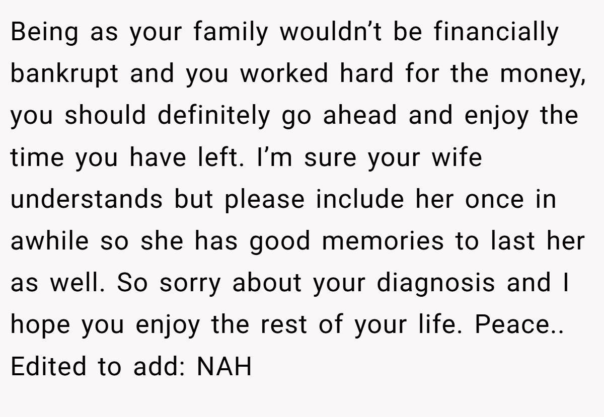 Being as your family wouldn’t be financially bankrupt and you worked hard for the money, you should definitely go ahead and enjoy the time you have left. I’m sure your wife understands but please include her once in awhile so she has good memories to last her as well. So sorry about your diagnosis and I hope you enjoy the rest of your life. Peace.. Edited to add: NAH