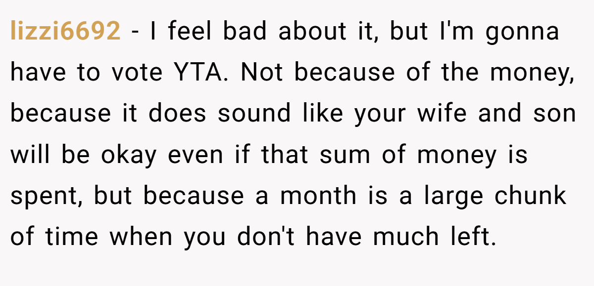 lizzi6692 − I feel bad about it, but I'm gonna have to vote YTA. Not because of the money, because it does sound like your wife and son will be okay even if that sum of money is spent, but because a month is a large chunk of time when you don't have much left.