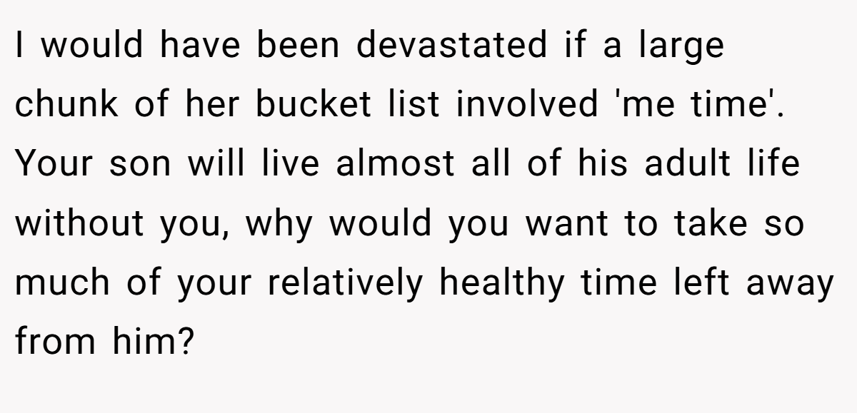 I would have been devastated if a large chunk of her bucket list involved 'me time'. Your son will live almost all of his adult life without you, why would you want to take so much of your relatively healthy time left away from him?