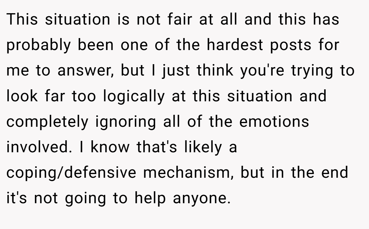 This situation is not fair at all and this has probably been one of the hardest posts for me to answer, but I just think you're trying to look far too logically at this situation and completely ignoring all of the emotions involved. I know that's likely a coping/defensive mechanism, but in the end it's not going to help anyone.