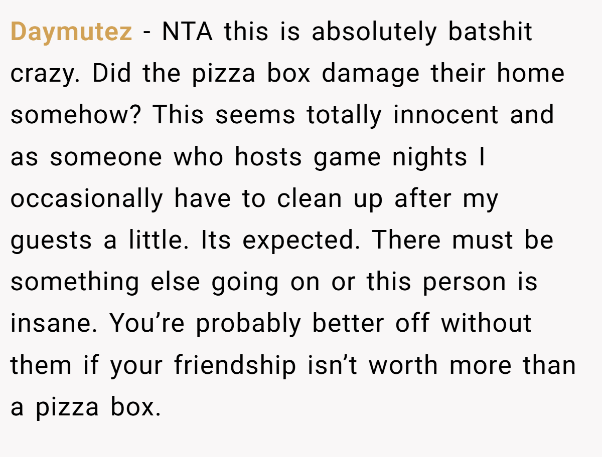 Daymutez − NTA this is absolutely batshit crazy. Did the pizza box damage their home somehow? This seems totally innocent and as someone who hosts game nights I occasionally have to clean up after my guests a little. Its expected. There must be something else going on or this person is insane. You’re probably better off without them if your friendship isn’t worth more than a pizza box.