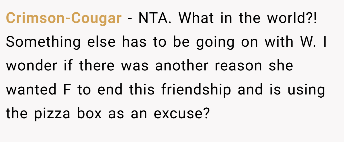 Crimson-Cougar − NTA. What in the world?! Something else has to be going on with W. I wonder if there was another reason she wanted F to end this friendship and is using the pizza box as an excuse?